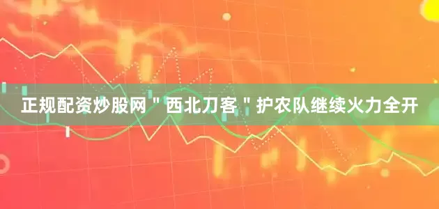 正规配资炒股网＂西北刀客＂护农队继续火力全开