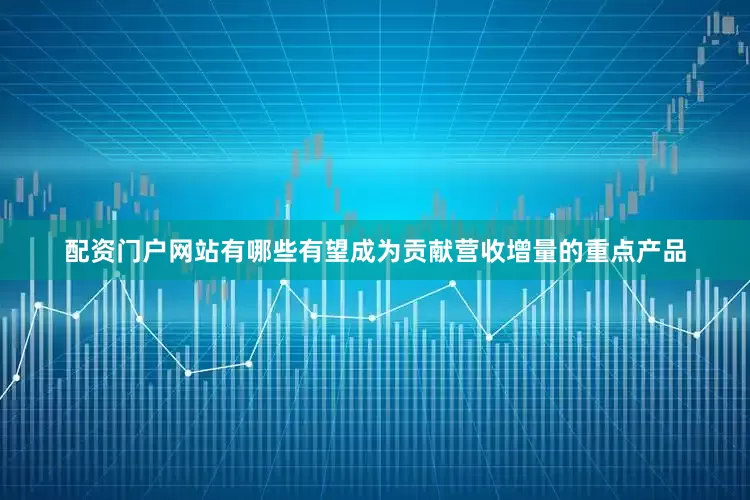 配资门户网站有哪些有望成为贡献营收增量的重点产品