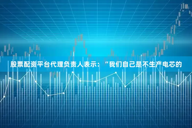 股票配资平台代理负责人表示：“我们自己是不生产电芯的