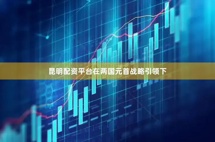 昆明配资平台在两国元首战略引领下