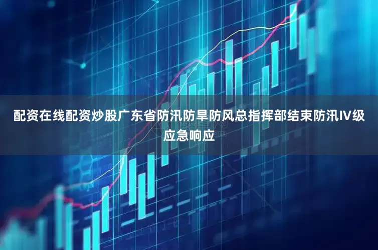 配资在线配资炒股广东省防汛防旱防风总指挥部结束防汛Ⅳ级应急响应
