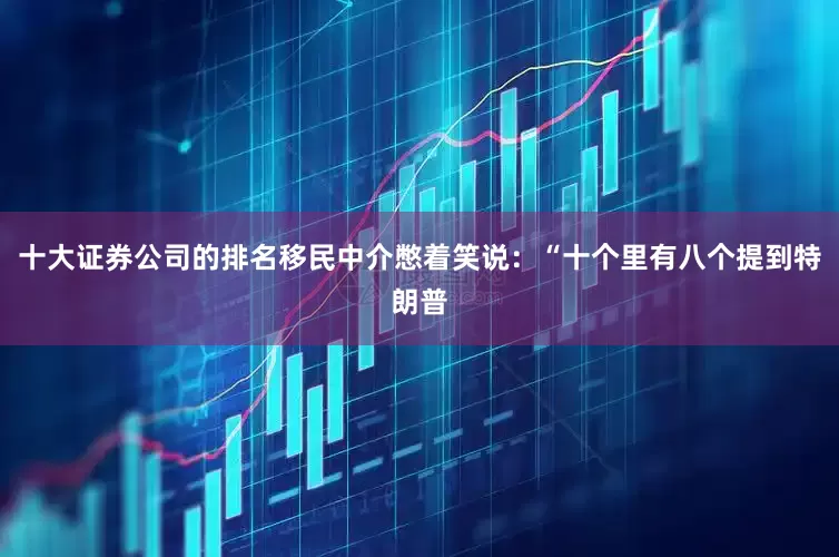 十大证券公司的排名移民中介憋着笑说：“十个里有八个提到特朗普