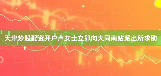 天津炒股配资开户卢女士立即向大同南站派出所求助