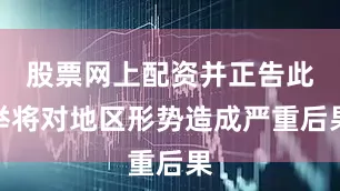 股票网上配资并正告此举将对地区形势造成严重后果