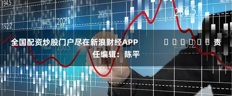 全国配资炒股门户尽在新浪财经APP            						责任编辑：陈平
