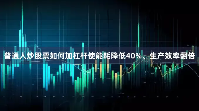 普通人炒股票如何加杠杆使能耗降低40%、生产效率翻倍