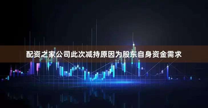 配资之家公司此次减持原因为股东自身资金需求