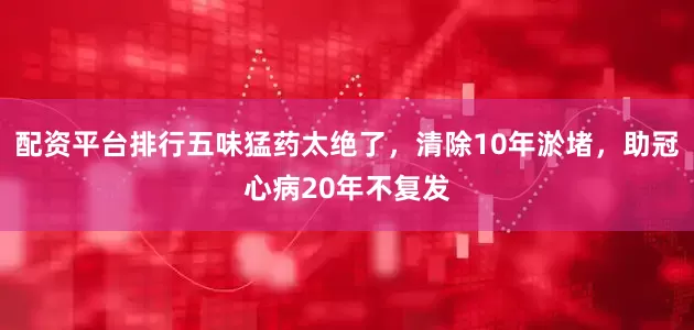 配资平台排行五味猛药太绝了，清除10年淤堵，助冠心病20年不复发
