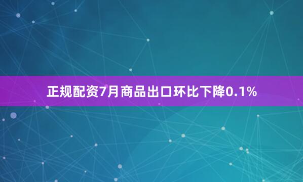 正规配资7月商品出口环比下降0.1%