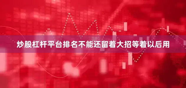 炒股杠杆平台排名不能还留着大招等着以后用