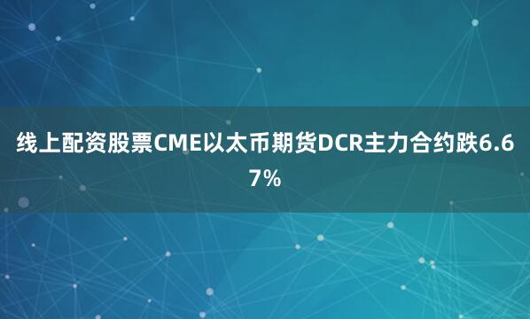线上配资股票CME以太币期货DCR主力合约跌6.67%
