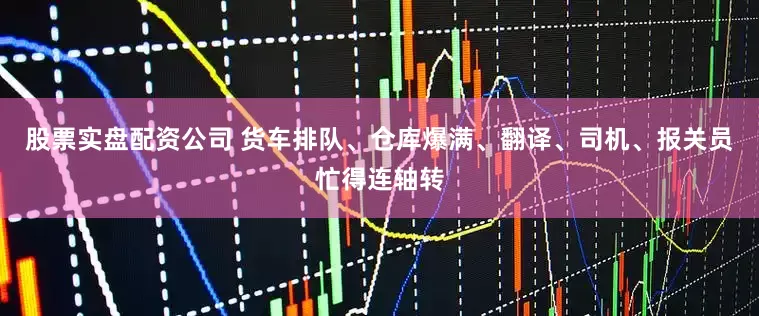 股票实盘配资公司 货车排队、仓库爆满、翻译、司机、报关员忙得连轴转