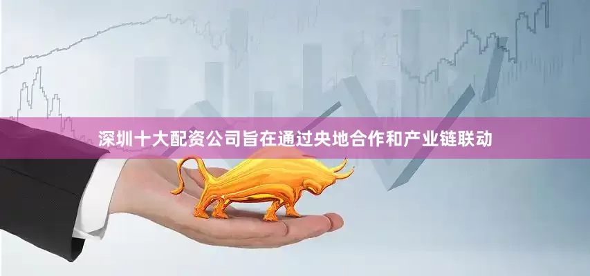 深圳十大配资公司旨在通过央地合作和产业链联动
