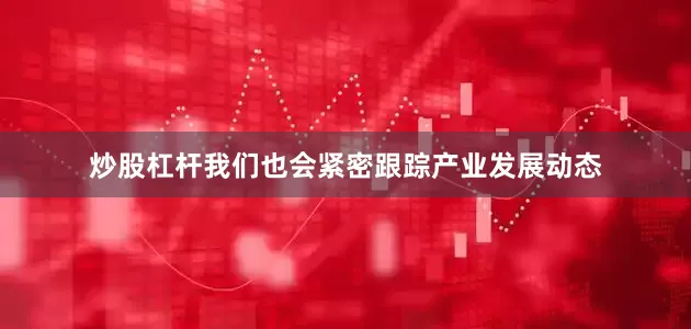 炒股杠杆我们也会紧密跟踪产业发展动态